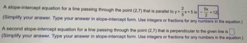 A slope-intercept equation for a line passing through the point (2,7) that is parallel to y= 2/5 x+5 is - 5x/2 +12
(Simplify your answer. Type your answer in slope-intercept form. Use integers or fractions for any numbers in the equation.) 
A second slope-intercept equation for a line passing through the point (2,7) that is perpendicular to the given line is □ . 
(Simplify your answer. Type your answer in slope-intercept form. Use integers or fractions for any numbers in the equation.)