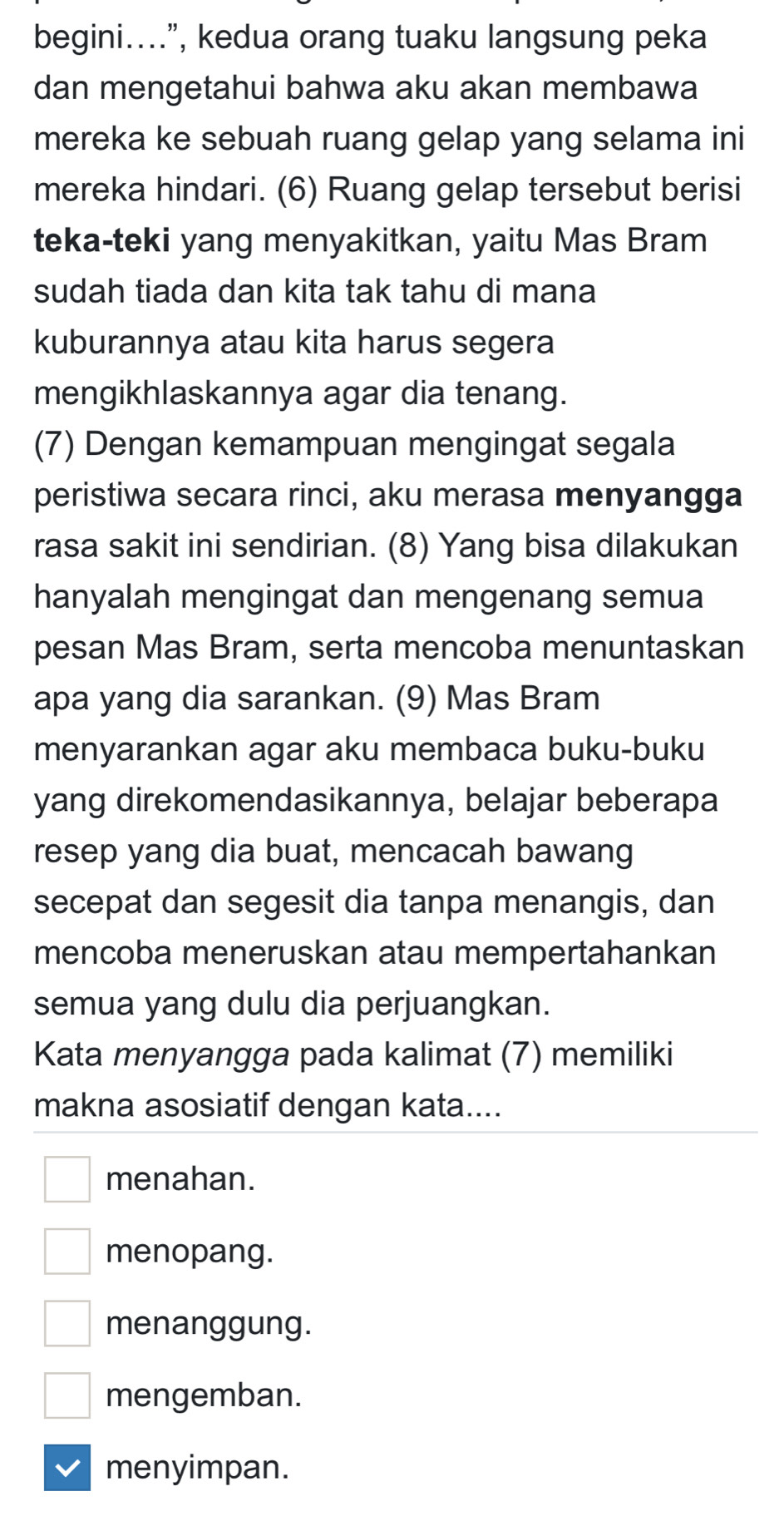 begini....”, kedua orang tuaku langsung peka
dan mengetahui bahwa aku akan membawa
mereka ke sebuah ruang gelap yang selama ini
mereka hindari. (6) Ruang gelap tersebut berisi
teka-teki yang menyakitkan, yaitu Mas Bram
sudah tiada dan kita tak tahu di mana
kuburannya atau kita harus segera
mengikhlaskannya agar dia tenang.
(7) Dengan kemampuan mengingat segala
peristiwa secara rinci, aku merasa menyangga
rasa sakit ini sendirian. (8) Yang bisa dilakukan
hanyalah mengingat dan mengenang semua
pesan Mas Bram, serta mencoba menuntaskan
apa yang dia sarankan. (9) Mas Bram
menyarankan agar aku membaca buku-buku
yang direkomendasikannya, belajar beberapa
resep yang dia buat, mencacah bawang
secepat dan segesit dia tanpa menangis, dan
mencoba meneruskan atau mempertahankan
semua yang dulu dia perjuangkan.
Kata menyangga pada kalimat (7) memiliki
makna asosiatif dengan kata....
menahan.
menopang.
menanggung.
mengemban.
menyimpan.