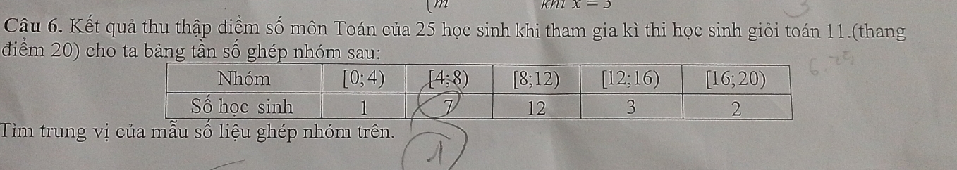 x=3
Câu 6. Kết quả thu thập điểm số môn Toán của 25 học sinh khi tham gia kì thi học sinh giỏi toán 11.(thang
điểm 20) cho ta bảng tần số ghép nhóm sau:
Tìm trung vị của mẫu số liệu ghép nhóm trên.