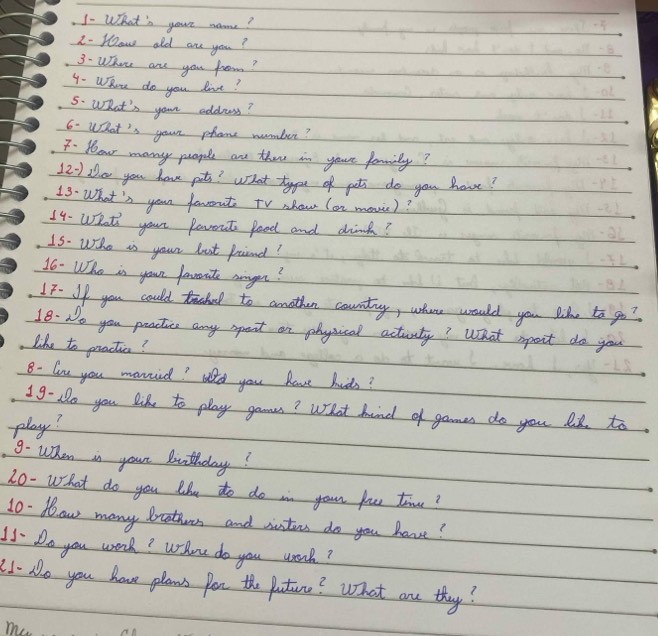 1- What's your name? 
2- How old are you? 
3. Whon are you froom? 
4. WRou do you live? 
5. WOhat's your address? 
6- What's your phone nombur? 
F. 1ou many puople are thee in yaur fammilly? 
12- Dh.o you have pet? What type of pets do you have? 
13. What's yoar favout tV shou (on movic)? 
14- What' your Parent food and drink? 
15. Who is your bust froiend? 
16- Who is your favorite agon? 
IF. If you could trachl to another country, where would you like to go? 
18. No you peactic any spert on physical actiity? What ipoit do you 
like to practics? 
8- ln you manied? ato you have hids? 
19- No you like to play gamus? What hind of games do you l to 
play? 
9. When in your buthday? 
20- What do you liu to do in your you time? 
10. Now many brotions and wnters do you have? 
15 Do you work? Whoe do you work? 
21- No you have plans por the puture? What are they? 
me