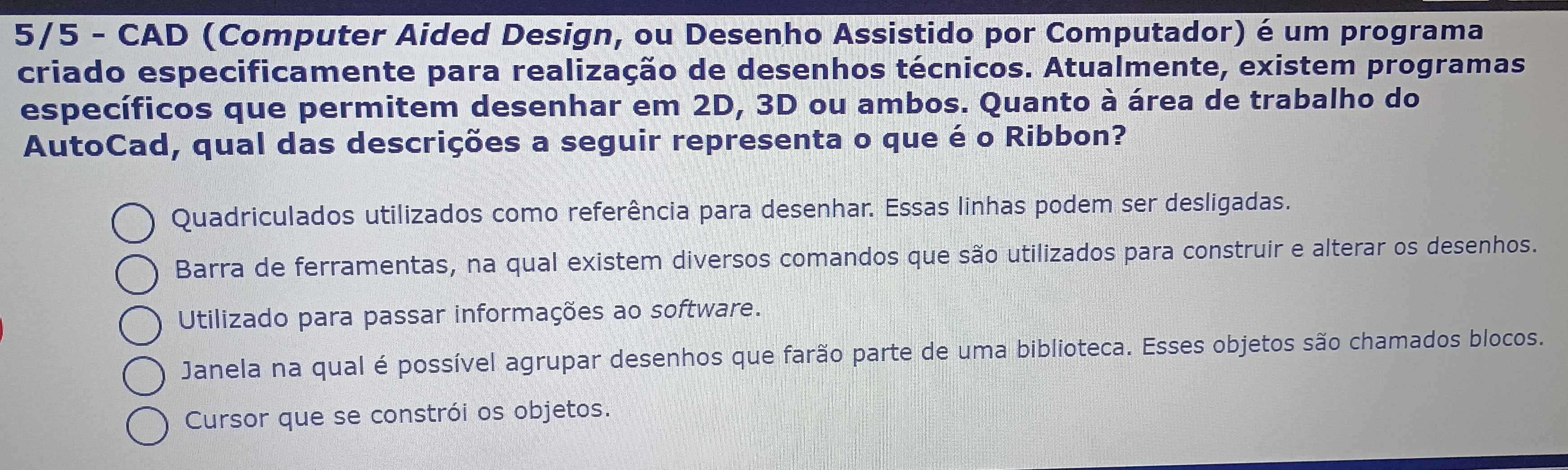 5/5 - CAD (Computer Aided Design, ou Desenho Assistido por Computador) é um programa
criado especificamente para realização de desenhos técnicos. Atualmente, existem programas
específicos que permitem desenhar em 2D, 3D ou ambos. Quanto à área de trabalho do
AutoCad, qual das descrições a seguir representa o que é o Ribbon?
Quadriculados utilizados como referência para desenhar. Essas linhas podem ser desligadas.
Barra de ferramentas, na qual existem diversos comandos que são utilizados para construir e alterar os desenhos.
Utilizado para passar informações ao software.
Janela na qual é possível agrupar desenhos que farão parte de uma biblioteca. Esses objetos são chamados blocos.
Cursor que se constrói os objetos.