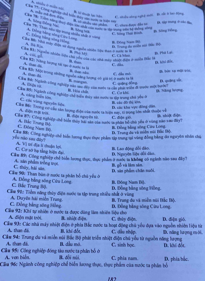 A. nhiều ở miền núi. B. kĩ thuật lạc hậu C. nhiều công nghệ mới. D. rất ít lao động.
Câu 77: Công nghiệp chế biển thủy sân nước ta hiện nay
A. mẫu mã đơn điệu.
Câu 78: Tiềm năng thuỷ điện lớn nhất của nước ta tập trung trên hệ thống sông
B. có nhiều sân phẩm. C. chưa được đầu tư. D. tập trung ở các đào,
A. Sông Đồng Nai, B. Sông Mã.
Cầu 79: Than nâu tập trung nhiều nhất ở vùng
C. Sông Thái Bình. D. Sông Hồng.
A. Đồng bằng sông Cứu Long.
C. Đồng bằng sông Hồng.
B. Đông Nam Bộ
Cân 80: Nhà máy điện sử dụng nguồn nhiên liệu than ở nước ta là
D. Trung du miền núi Bắc Bộ.
A. Bà Rja. B. Phú Mỹ. C. Cà Mau.
D. Phá Lại.
Cầu 81: Nguồn nhiên liệu chủ yểu của các nhà máy nhiệt điện ở miền Bắc là
A. cùi, gỗ. B. than.
D. khí đốt.
A. than đá.
C. dầu.
Câu 82: Năng lượng tái tạo ở nước ta là B. than nâu. C. dầu mó.
D. bức xạ mặt trời,
Câu 83: Một trong những nguồn năng lượng có giá trị ở nước ta là
A. than đá. B. mangan C. quặng đồng.
D. quặng sắt.
Câu 84: Ngành công nghiệp nào sau đây của nước ta cần phát triển đi trước một bước?
A. Điện tử.
B. Hóa chất. C. Cơ khí.
D. Năng lượng.
Câu 85: Ngành công nghiệp chế biến thủy sản nước ta tập trung chủ yếu ở
A. cảng biển lớn,
B. các đô thị lớn.
C. các vùng nguyên liệu.
D. các khu vực đông dân.
Cầu 86: Trong cơ cầu sản lượng điện của nước ta hiện nay, tì trọng lớn nhất thuộc về
A. điện mặt trời.
B. điện nguyên tử. C. điện gió. D. nhiệt điện.
Cầu 87: Công nghiệp chế biến thủy hải sản của nước ta phân bố chủ yếu ở vùng nào sau đây?
A. Bắc Trung Bộ.
C. Đông Nam Bộ.
B. Đồng bằng sông Cửu Long.
D. Trung du và miền núi Bắc Bộ.
Cầu 88: Công nghiệp chế biến lương thực thực phẩm tập trung tại vùng đồng bằng do nguyên nhân chủ
yếu nào sau đây?
A. Vị trí địa lí thuận lợi.
B. Lao động dồi dào.
C. Cơ sở hạ tầng hiện đại.
D. Nguyên liệu dồi dào.
Câu 89: Công nghiệp chế biển lương thực, thực phẩm ở nước ta không có ngành nào sau đây?
A. sản phẩm trồng trọt.
B. gỗ và lâm sản.
C. thủy, hải sản.
D. sản phẩm chăn nuôi.
Câu 90: Than bùn ở nước ta phân bố chủ yếu ở
A. Đồng bằng sông Cửu Long.
B. Đông Nam Bộ.
C. Bắc Trung Bộ.
D. Đồng bằng sông Hồng.
Câu 91: Tiềm năng thủy điện nước ta tập trung nhiều nhất ở vùng
A. Duyên hải miền Trung. B. Trung du và miền núi Bắc Bộ.
C. Đồng bằng sông Hồng. D. Đồng bằng sông Cửu Long.
Câu 92: Khí tự nhiên ở nước ta được dùng làm nhiên liệu cho
A. điện mặt trời.  B. nhiệt điện. C. thủy điện. D. điện gió.
Câu 93: Các nhà máy nhiệt điện ở phía Bắc nước ta hoạt động chủ yếu dựa vào nguồn nhiên liệu từ
A. than đá. B. khí đốt. C. dầu nhập. D. năng lượng mới.
Câu 94: Trung du và miền núi Bắc Bộ phát triển nhiệt điện chủ yếu từ nguồn năng lượng
A. than đá. B. dầu mỏ. C. sinh học. D. khí đốt.
Câu 95: Công nghiệp đóng tàu nước ta phân bố ở
A. ven biển. B. đồi núi. C. phía nam. D. phía bắc.
Câu 96: Ngành công nghiệp chế biến lương thực, thực phẩm của nước ta phân bố
182