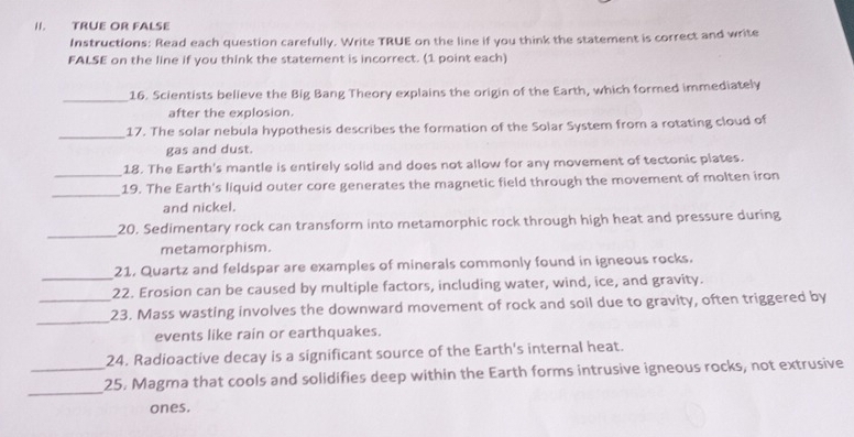 TRÜE OR FALSE 
Instructions: Read each question carefully. Write TRUE on the line if you think the statement is correct and write 
FALSE on the line if you think the statement is incorrect. (1 point each) 
_16. Scientists believe the Big Bang Theory explains the origin of the Earth, which formed immediately 
after the explosion. 
_ 
17. The solar nebula hypothesis describes the formation of the Solar System from a rotating cloud of 
gas and dust. 
18. The Earth's mantle is entirely solid and does not allow for any movement of tectonic plates. 
_ 
_19. The Earth's liquid outer core generates the magnetic field through the movement of molten iron 
and nickel. 
_ 
20. Sedimentary rock can transform into metamorphic rock through high heat and pressure during 
metamorphism. 
21. Quartz and feldspar are examples of minerals commonly found in igneous rocks. 
_22. Erosion can be caused by multiple factors, including water, wind, ice, and gravity. 
_ 
_23. Mass wasting involves the downward movement of rock and soil due to gravity, often triggered by 
events like rain or earthquakes. 
24. Radioactive decay is a significant source of the Earth's internal heat. 
_ 
_25. Magma that cools and solidifies deep within the Earth forms intrusive igneous rocks, not extrusive 
ones.