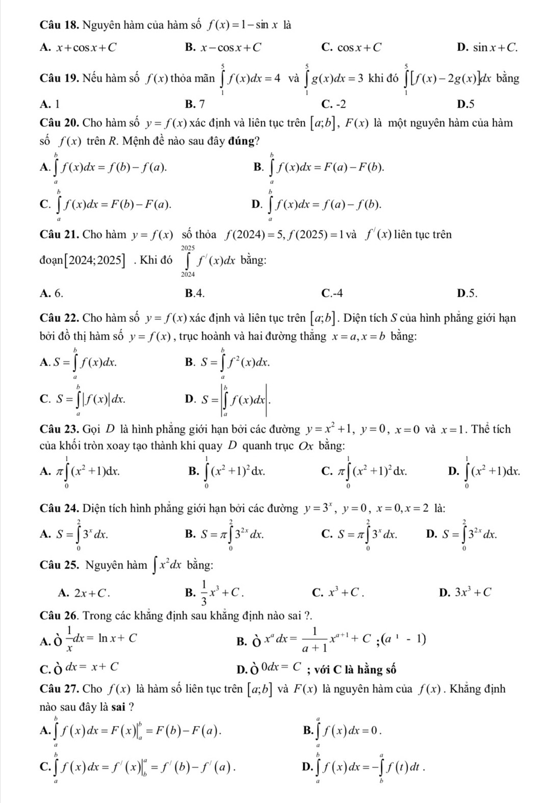 Nguyên hàm của hàm số f(x)=1-sin x là
A. x+cos x+C B. x-cos x+C C. cos x+C D. sin x+C.
Câu 19. Nếu hàm số f(x) thỏa mãn ∈tlimits _1^(5f(x)dx=4 và ∈tlimits _1^5g(x)dx=3 khi đó ∈tlimits _1^5[f(x)-2g(x)]dx bằng
A. 1 B. 7 C. -2 D.5
Câu 20. Cho hàm số y=f(x) xác định và liên tục trên [a;b],F(x) là một nguyên hàm của hàm
số f(x) trên R ?. Mệnh đề nào sau đây đúng?
A. ∈tlimits f(x)dx=f(b)-f(a). ∈tlimits ^b)f(x)dx=F(a)-F(b).
B.
C. ∈t f(x)dx=F(b)-F(a). ∈tlimits _a^(bf(x)dx=f(a)-f(b).
D.
Câu 21. Cho hàm y=f(x) số thỏa f(2024)=5,f(2025)=1 và f'(x) liên tục trên
đoạn [2024;2025]. Khi đó ∈tlimits _(2024)^(2025)f'(x)dx bằng:
A. 6. B.4. C.-4 D.5.
Câu 22. Cho hàm số y=f(x) xác định và liên tục trên [a;b]. Diện tích S của hình phẳng giới hạn
bởi đồ thị hàm số y=f(x) , trục hoành và hai đường thắng x=a,x=b bằng:
A. S=∈tlimits _a^bf(x)dx. S=∈tlimits _a^bf^2)(x)dx.
B.
C. S=∈tlimits _a^(b|f(x)|dx. S=|∈tlimits _a^bf(x)dx|.
D.
Câu 23. Gọi D là hình phẳng giới hạn bởi các đường y=x^2)+1,y=0,x=0 và x=1. Thể tích
của khối tròn xoay tạo thành khi quay D quanh trục Ox bằng:
A. π ∈tlimits _0^(1(x^2)+1)dx. ∈tlimits _0^(1(x^2)+1)^2dx. C. π ∈tlimits _0^(1(x^2)+1)^2dx. D. ∈tlimits _0^(1(x^2)+1)dx.
B.
Câu 24. Diện tích hình phẳng giới hạn bởi các đường y=3^x,y=0,x=0,x=2 là:
A. S=∈tlimits _0^(23^x)dx. S=π ∈tlimits _0^(23^2x)dx. S=π ∈tlimits _0^(23^x)dx. D. S=∈tlimits _0^(23^2x)dx.
B.
C.
Câu 25. Nguyên hàm ∈t x^2dx bằng:
A. 2x+C. B.  1/3 x^3+C. C. x^3+C. D. 3x^3+C
Câu 26. Trong các khẳng định sau khẳng định nào sai ?.
A. o 1/x dx=ln x+C delta x^adx= 1/a+1 x^(a+1)+C;(a^1-1)
B.
C. delta dx=x+C d.ò 0dx=C; với C là hằng số
Câu 27. Cho f(x) là hàm số liên tục trên [a;b] và F(x) là nguyên hàm của f(x). Khẳng định
nào sau đây là sai ?
A. ∈tlimits _a^bf(x)dx=F(x)|_a^b=F(b)-F(a). ∈tlimits _a^df(x)dx=0.
B.
C. ∈t f(x)dx=f'(x)|_b^a=f'(b)-f'(a).
D. ∈tlimits _a^bf(x)dx=-∈tlimits _b^af(t)dt.