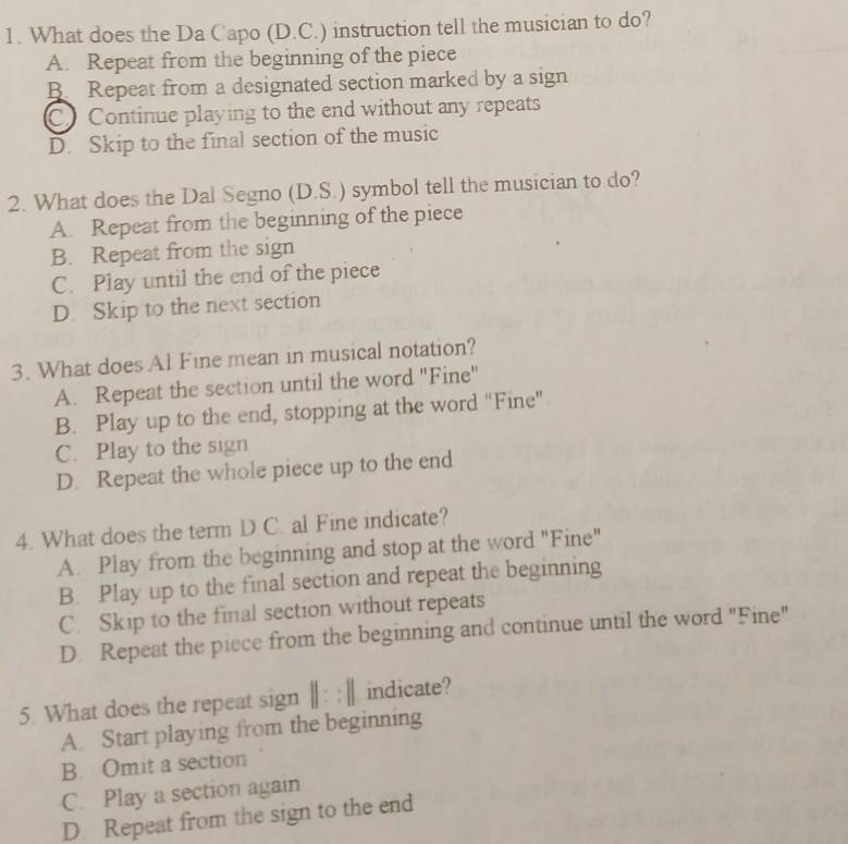 What does the Da Capo (D.C.) instruction tell the musician to do?
A. Repeat from the beginning of the piece
B. Repeat from a designated section marked by a sign
C Continue playing to the end without any repeats
D. Skip to the final section of the music
2. What does the Dal Segno (D.S.) symbol tell the musician to do?
A. Repeat from the beginning of the piece
B. Repeat from the sign
C. Play until the end of the piece
D. Skip to the next section
3. What does Al Fine mean in musical notation?
A. Repeat the section until the word "Fine"
B. Play up to the end, stopping at the word "Fine"
C. Play to the sign
D. Repeat the whole piece up to the end
4. What does the term D C. al Fine indicate?
A. Play from the beginning and stop at the word "Fine"
B. Play up to the final section and repeat the beginning
C. Skip to the final section without repeats
D. Repeat the piece from the beginning and continue until the word "Fine"
5. What does the repeat sign h | : : |; indicate?
A. Start playing from the beginning
B. Omit a section
C. Play a section again
D. Repeat from the sign to the end