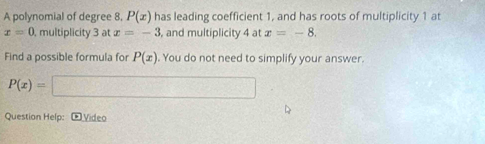 A polynomial of degree 8. P(x) has leading coefficient 1, and has roots of multiplicity 1 at
x=0 , multiplicity 3 at x=-3 , and multiplicity 4 at x=-8. 
Find a possible formula for P(x). You do not need to simplify your answer.
P(x)=
x=□°
Question Help: Video