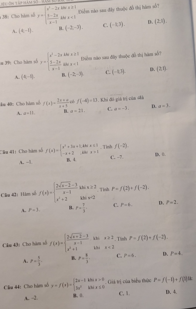 LiêU Ôn Tập hàm số - HáM SửB
38: Cho hàm số y=beginarrayl x^2-2xkhx≥ 1  (5-2x)/x-1 khix<1endarray. Điểm nào sau đây thuộc đồ thị hàm số?
A. (4;-1). B. (-2;-3). C. (-1;3). D. (2;1).
au 39: Cho hàm số y=beginarrayl x^2-2xkhx≥ 1  (5-2x)/x-1 khx<1endarray. Điểm nào sau đây thuộc đồ thị hàm số?
A. (4;-1). B. (-2;-3). C. (-1;3). D. (2;1).
âu 40: Cho hàm số f(x)= (2x+a)/x+5  có f(-4)=13. Khi đó giá trị của đà
A. a=11. B. a=21. C. a=-3. D. a=3.
Câu 41: Cho hàm số f(x)=beginarrayl x^2+3x+1;khix≤ 1 -x+2;khix>1endarray. , Tính f(-2).
A. -1. B. 4. C. -7.
D. 0.
Câu 42: Hàm số f(x)=beginarrayl  (2sqrt(x-2)-3)/x-1 khix≥ 2 x^2+2khix<2endarray.. Tính P=f(2)+f(-2).
A. P=3. B. P= 7/3 · C. P=6. D. P=2.
Câu 43: Cho hàm số f(x)=beginarrayl  (2sqrt(x+2)-3)/x-1 khix≥ 2 x^2+1khix<2endarray.. Tính P=f(2)+f(-2).
A. P= 5/3 . B. P= 8/3 . C. P=6. D. P=4.
Câu 44: Cho hàm số y=f(x)=beginarrayl 2x-1khix>0 3x^2khix≤ 0endarray.. Giá trị của biều thức P=f(-1)+f(1) là:
A. -2.
B. 0. C. 1. D. 4.