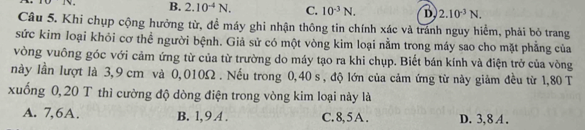 1
B. 2.10^(-4)N. C. 10^(-3)N. D 2.10^(-3)N. 
Câu 5. Khi chụp cộng hưởng từ, đề máy ghi nhận thông tin chính xác và tránh nguy hiểm, phải bỏ trang
sức kim loại khỏi cơ thể người bệnh. Giả sử có một vòng kim loại nằm trong máy sao cho mặt phẳng của
vòng vuông góc với cảm ứng từ của từ trường do máy tạo ra khi chụp. Biết bán kính và điện trở của vòng
này lần lượt là 3,9 cm và 0,010Ω. Nếu trong 0,40 s , độ lớn của cảm ứng từ này giảm đều từ 1,80 T
xuống 0, 20 T thì cường độ dòng điện trong vòng kim loại này là
A. 7, 6A. B. 1, 9 A . C. 8, 5 A. D. 3, 8 A.