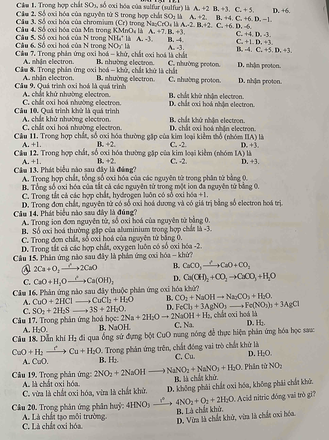 Trong hợp chất SO_3 , số oxi hóa của sulfur (sulfur) là A. +2 B. +3. C. + 5. D. +6.
Câu 2. Số oxi hóa của nguyên tử S trong hợp chất SO_2 là A. +2. B. +4. C. +6. D. −1.
Câu 3. Số oxi hóa của chromium (Cr) trong Na_2CrO_4 là A.-2. B.+2 C.+6.D.- 6.
Câu 4. Số oxi hóa của Mn trong K MnO_4 là A. +7. B. +3. C. +4. D. -3.
Câu 5. Số oxi hoá của N trong NH_4^(+ là A. -3. B. -4. C. +1. D. +3.
Câu 6. Số oxi hoá của N trong NO_3) * là A. -3. B. -4. C. +5. D. +3.
Câu 7. Trong phản ứng oxi hoá - khử, chất oxi hoá là chất
A. nhận electron. B. nhường electron. C. nhường proton. D. nhận proton.
Câu 8. Trong phản ứng oxi hoá - khử, chất khử là chất
A. nhận electron. B. nhường electron. C. nhường proton. D. nhận proton.
Câu 9. Quá trình oxi hoá là quá trình
A. chất khử nhường electron. B. chất khử nhận electron.
C. chất oxi hoá nhường electron. D. chất oxi hoá nhận electron.
Câu 10. Quá trình khử là quá trình
A. chất khử nhường electron. B. chất khử nhận electron.
C. chất oxi hoá nhường electron. D. chất oxi hoá nhận electron.
Câu 11. Trong hợp chất, số oxi hóa thường gặp của kim loại kiềm thổ (nhóm IIA) là
A. +1. B. +2. C. -2. D. +3.
Câu 12. Trong hợp chất, số oxi hóa thường gặp của kim loại kiềm (nhóm IA) là
A. +1. B. +2. C. -2. D. +3.
Câu 13. Phát biểu nào sau đây là đúng?
A. Trong hợp chất, tổng số oxi hóa của các nguyên tử trong phân tử bằng 0.
B. Tổng số oxi hóa của tất cả các nguyên tử trong một ion đa nguyên tử bằng 0.
C. Trong tất cả các hợp chất, hydrogen luôn có số oxi hóa +1.
D. Trong đơn chất, nguyên tử có số oxi hoá dương và có giá trị bằng số electron hoá trị.
Câu 14. Phát biểu nào sau đây là đúng?
A. Trong ion đơn nguyên tử, số oxi hoá của nguyên tử bằng 0.
B. Số oxi hoá thường gặp của aluminium trong hợp chất là -3.
C. Trong đơn chất, số oxi hoá của nguyên tử bằng 0.
D. Trong tất cả các hợp chất, oxygen luôn có số oxi hóa -2.
Câu 15. Phản ứng nào sau đây là phản ứng oxi hóa - khử?
2Ca+O_2xrightarrow 1°2CaO
B. CaCO_3xrightarrow I^(0+)CaO+CO_2
C. CaO+H_2Oxrightarrow f°Ca(OH)_2 D. Ca(OH)_2+CO_2to CaCO_3+H_2O
Câu 16. Phản ứng nào sau đây thuộc phản ứng oxi hóa khử?
A. CuO+2HClto CuCl_2+H_2O B. CO_2+NaOHto Na_2CO_3+H_2O.
C. SO_2+2H_2Sto 3S+2H_2O.
D. FeCl_3+3AgNO_3to Fe(NO_3)_3+3AgCl
Câu 17. Trong phản ứng hoá học: 2Na+2H_2Oto 2NaOH+H_2 , chất oxi hoá là
A. H_2O. B. NaOH. C. Na. D. H_2.
Câu 18. Dẫn khí H_2 đi qua ống sứ đựng bột CuO nung nóng để thực hiện phản ứng hóa học sau:
CuO+H_2xrightarrow t°Cu+H_2O 4. Trong phản ứng trên, chất đóng vai trò chất khử là
A. CuO. B. H_2. C. Cu.
D. H_2O.
Câu 19. Trong phản ứng: 2NO_2+2NaOHto NaNO_2+NaNO_3+H_2O. Phân tử NO_2
A. là chất oxi hóa. B. là chất khử.
C. vừa là chất oxi hóa, vừa là chất khử. D. không phải chất oxi hóa, không phải chất khử.
Câu 20. Trong phản ứng phân huỷ: 4HNO_3 _ t^0 4NO_2+O_2+2H_2O.  Acid nitric đóng vai trò gì?
B. Là chất khử.
A. Là chất tạo môi trường.
D. Vừa là chất khử, vừa là chất oxi hóa.
C. Là chất oxi hóa.