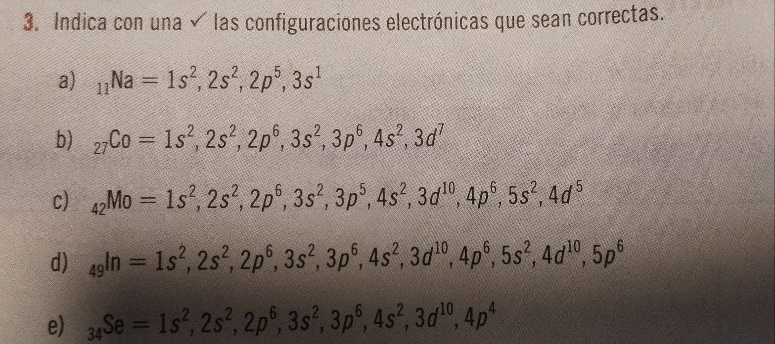 Indica con una √ las configuraciones electrónicas que sean correctas. 
a) _11Na=1s^2, 2s^2, 2p^5, 3s^1
b) _27Co=1s^2, 2s^2, 2p^6, 3s^2, 3p^6, 4s^2, 3d^7
c) _42Mo=1s^2, 2s^2, 2p^6, 3s^2, 3p^5, 4s^2, 3d^(10), 4p^6, 5s^2, 4d^5
d) _49In=1s^2, 2s^2, 2p^6, 3s^2, 3p^6, 4s^2, 3d^(10), 4p^6, 5s^2, 4d^(10), 5p^6
e) _34Se=1s^2, 2s^2, 2p^6, 3s^2, 3p^6, 4s^2, 3d^(10), 4p^4