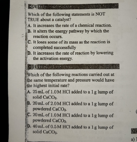 QuestiONa 2015) )
Which of the following statements is NOT
TRUE about a catalyst?
A. It increases the rate of a chemical reaction.
B. It alters the energy pathway by which the
reaction occurs.
C. It loses some of its mass as the reaction is
completed successfully
D. It increases the rate of reaction by lowering
the activation energy.
QUESTION 4312015)
Which of the following reactions carried out at
the same temperature and pressure would have 
the highest initial rate?
A. 25 mL of 1.0 M HCl added to a 1 g lump of
solid CaCO_3.
B. 20 mL of 2.0M HCl added to a 1 g lump of
powdered CaCO_3.
C. 20mL of 1.0M HCl added to a 1 g lump of
powdered CaCO_3.
D. 40 mL of 0.5 M HCl added to a 1 g lump of o
solid CaCO_3. 
a) l