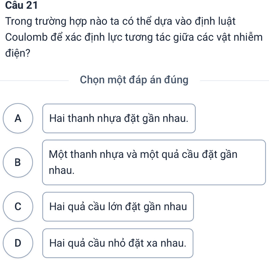 Trong trường hợp nào ta có thể dựa vào định luật
Coulomb để xác định lực tương tác giữa các vật nhiễm
điện?
Chọn một đáp án đúng
A Hai thanh nhựa đặt gần nhau.
Một thanh nhựa và một quả cầu đặt gần
B
nhau.
C Hai quả cầu lớn đặt gần nhau
D Hai quả cầu nhỏ đặt xa nhau.