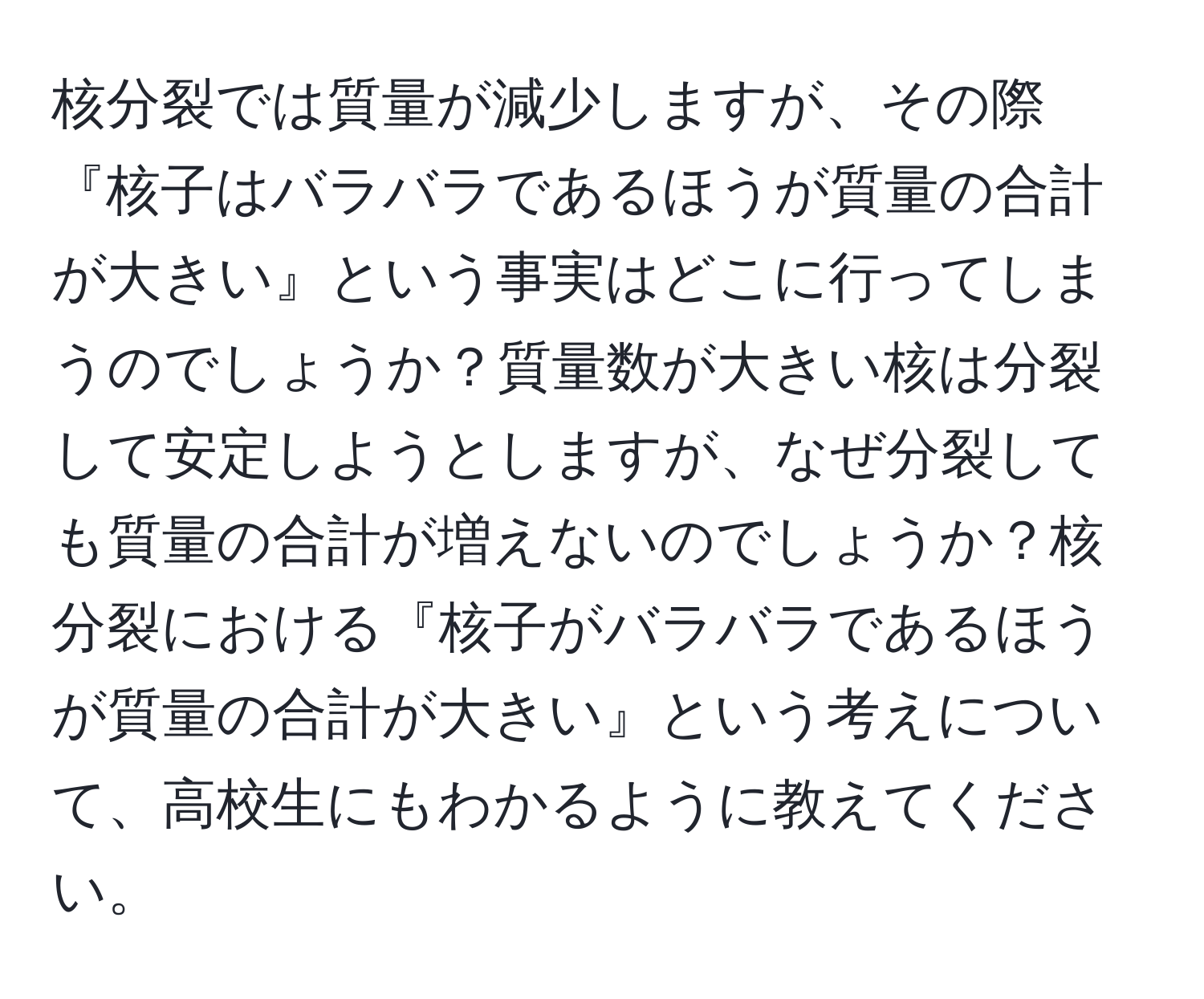 核分裂では質量が減少しますが、その際『核子はバラバラであるほうが質量の合計が大きい』という事実はどこに行ってしまうのでしょうか？質量数が大きい核は分裂して安定しようとしますが、なぜ分裂しても質量の合計が増えないのでしょうか？核分裂における『核子がバラバラであるほうが質量の合計が大きい』という考えについて、高校生にもわかるように教えてください。