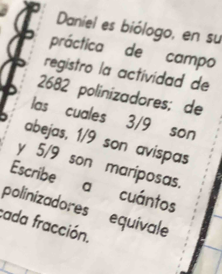 Daniel es biólogo, en su 
práctica de campo 
registro la actividad de
2682 polinizadores; de 
las cuales 3/9 son 
abejas, 1/9 son avispas 
y 5/9 son mariposas. 
Escribe a cuántos 
polinizadores' equivale 
cada fracción.