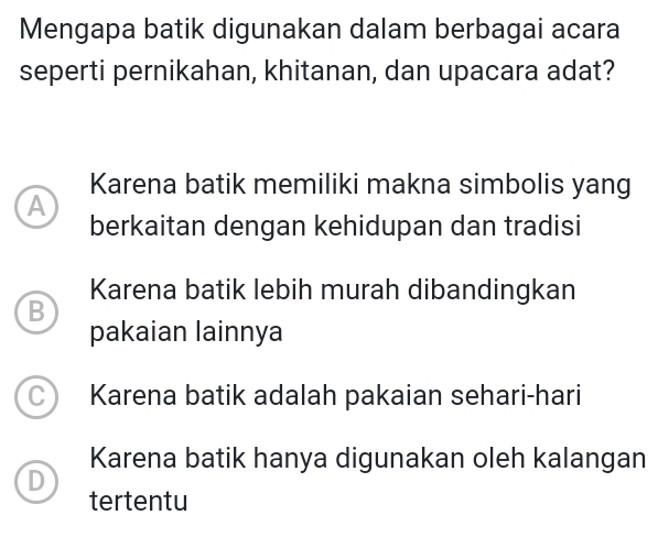 Mengapa batik digunakan dalam berbagai acara
seperti pernikahan, khitanan, dan upacara adat?
Karena batik memiliki makna simbolis yang
A
berkaitan dengan kehidupan dan tradisi
Karena batik lebih murah dibandingkan
B
pakaian lainnya
C Karena batik adalah pakaian sehari-hari
Karena batik hanya digunakan oleh kalangan
D
tertentu