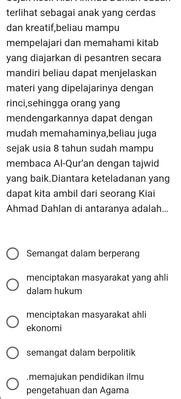 terlihat sebagai anak yang cerdas
dan kreatif,beliau mampu
mempelajari dan memahami kitab
yang diajarkan di pesantren secara
mandiri beliau dapat menjelaskan
materi yang dipelajarinya dengan
rinci,sehingga orang yang
mendengarkannya dapat dengan
mudah memahaminya,beliau juga
sejak usia 8 tahun sudah mampu
membaca Al-Qur’an dengan tajwid
yang baik.Diantara keteladanan yang
dapat kita ambil dari seorang Kiai
Ahmad Dahlan di antaranya adalah...
Semangat dalam berperang
menciptakan masyarakat yang ahli
dalam hukum
menciptakan masyarakat ahli
ekonomi
semangat dalam berpolitik.memajukan pendidikan ilmu
pengetahuan dan Agama