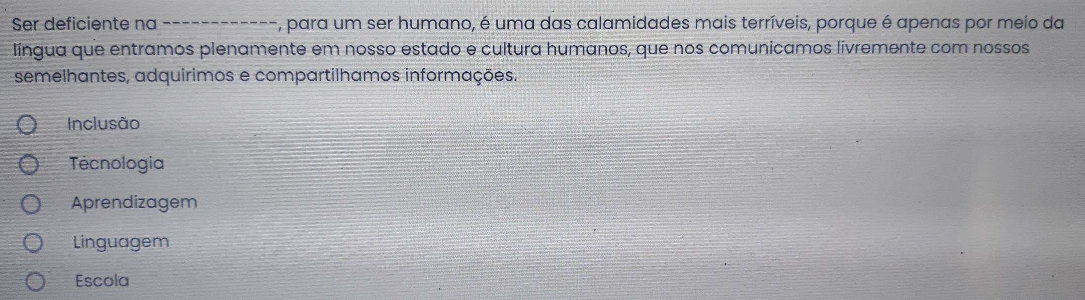 Ser deficiente na _, para um ser humano, é uma das calamidades mais terríveis, porque é apenas por meio da
língua que entramos plenamente em nosso estado e cultura humanos, que nos comunicamos livremente com nossos
semelhantes, adquirimos e compartilhamos informações.
Inclusão
Tecnologia
Aprendizagem
Linguagem
Escola