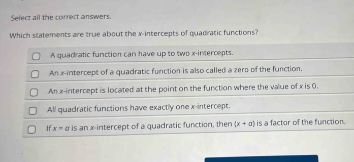 Select all the correct answers.
Which statements are true about the x-intercepts of quadratic functions?
A quadratic function can have up to two x-intercepts.
An x-intercept of a quadratic function is also called a zero of the function.
An x-intercept is located at the point on the function where the value of x is 0.
All quadratic functions have exactly one x-intercept.
If x=a is an x-intercept of a quadratic function, then (x+a) is a factor of the function.