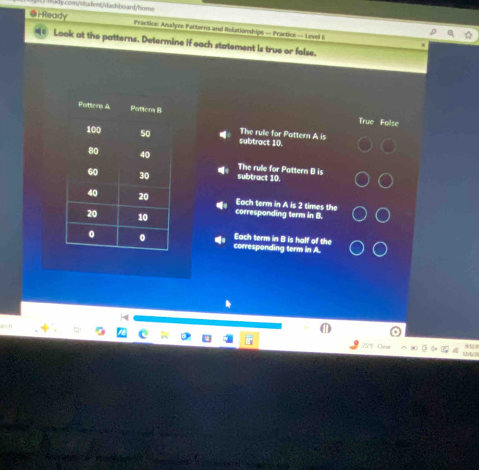 i-Ready Practice: Analyze Patterns and Rolationships — Practice — Level E
Look at the patterns. Determine if each statement is true or false,
True False
The rule for Pattern A is
subtract 10.
The rule for Pattern B is
subtract 10.
Each term in A is 2 times the
corresponding term in B.
Each term in B is half of the
corresponding term in A.
L
arch
5°C
951
2/ 2