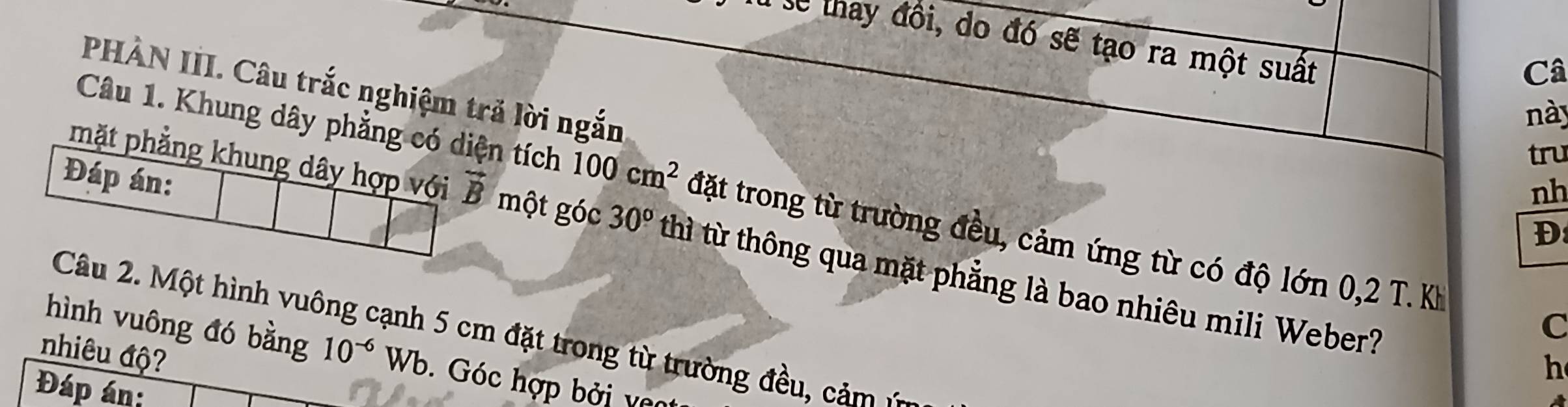 lễ thay đồi, do đó sẽ tạo ra một suất 
Câ 
PHÀN III. Câu trắc nghiệm trả lời ngắn 
này 
tru 
Đáp án: 
nh 
Câu 1. Khung dây phẳng có diện tích 100cm^2 đặt trong từ trường đều, cảm ứng từ có độ lớn 0,2 T. Kh 
Đ 
mặt phẳng khung dây hợp với vector B một góc 30° thì từ thông qua mặt phẳng là bao nhiêu mili Weber? 
C 
Câu 2. Một hình vuông cạnh 5 cm đặt trong từ trường đều, cảm : 
nhiêu độ? 
hình vuông đó bằng 10^(-6)Wb. Góc hợp bởi va 
h 
Đáp án: