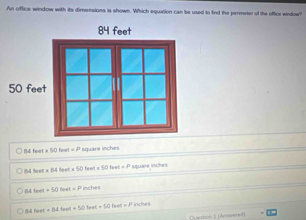 An office window with its dimensions is shown. Which equation can be used to find the perimeter of the office window?
84 feet * 50 phi° =P square inches
84feet * 84 feet * 50 feet * 50 fee t =P square inches
84feet+50feet=P inches
84feet+84feet+50feet+50 feet =P inches
Question 1 (Answered)