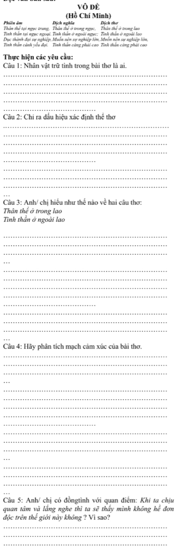 vô đè 
(Hồ Chí Minh) 
Phiên âm Dịch nghĩa Dịch thơ 
Thân thể tại ngục trung, Thân thế ở trong ngục, Thân thể ở trong lao 
Tinh thần tại ngục ngoại. Tinh thần ở ngoài ngục: Tinh thần ở ngoài lạo 
Dục thành đại sự nghiệp, Muồn nên sự nghiệp lớn, Muồn nên sự nghiệp lớn, 
Tính thần cánh yểu đại. Tính thần cảng phải cao Tình thần càng phải cao 
Thực hiện các yêu cầu: 
Câu 1: Nhân vật trữ tình trong bài thơ là ai. 
_ 
_ 
_ 
_ 
_ 
Câu 2: Chỉ ra dấu hiệu xác định thể thơ 
_ 
_ 
_ 
_ 
_ 
_ 
_ 
_ 
Câu 3: Anh/ chị hiều như thế nào về hai câu thơ: 
Thân thể ở trong lao 
Tình thần ở ngoài lao 
_ 
_ 
_ 
_ 
_ 
_ 
_ 
_ 
_ 
_ 
_ 
_ 
Câu 4: Hãy phân tích mạch cảm xúc của bài thơ. 
_ 
_ 
_ 
_ 
_ 
_ 
_ 
_ 
_ 
_ 
_ 
_ 
_ 
_ 
_ 
Câu 5: Anh/ chị có đồngtình với quan điểm: Khi ta chịu 
quan tâm và lắng nghe thì ta sẽ thấy mình không he đơn 
độc trên thể giới này không ? Vì sao? 
_ 
_ 
_