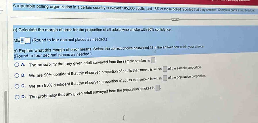 A reputable polling organization in a certain country surveyed 105, 600 adults, and 18% of those polled reported that they smoked. Complete parts a and b below.
a) Calculate the margin of error for the proportion of all adults who smoke with 90% confidence.
MEequiv □ (Round to four decimal places as needed.)
b) Explain what this margin of error means. Select the correct choice below and fill in the answer box within your choice.
(Round to four decimal places as needed.)
A. The probability that any given adult surveyed from the sample smokes is □.
B. We are 90% confident that the observed proportion of adults that smoke is within □ of the sample proportion.
C. We are 90% confident that the observed proportion of adults that smoke is within □ of the population proportion.
D. The probability that any given adult surveyed from the population smokes is □.