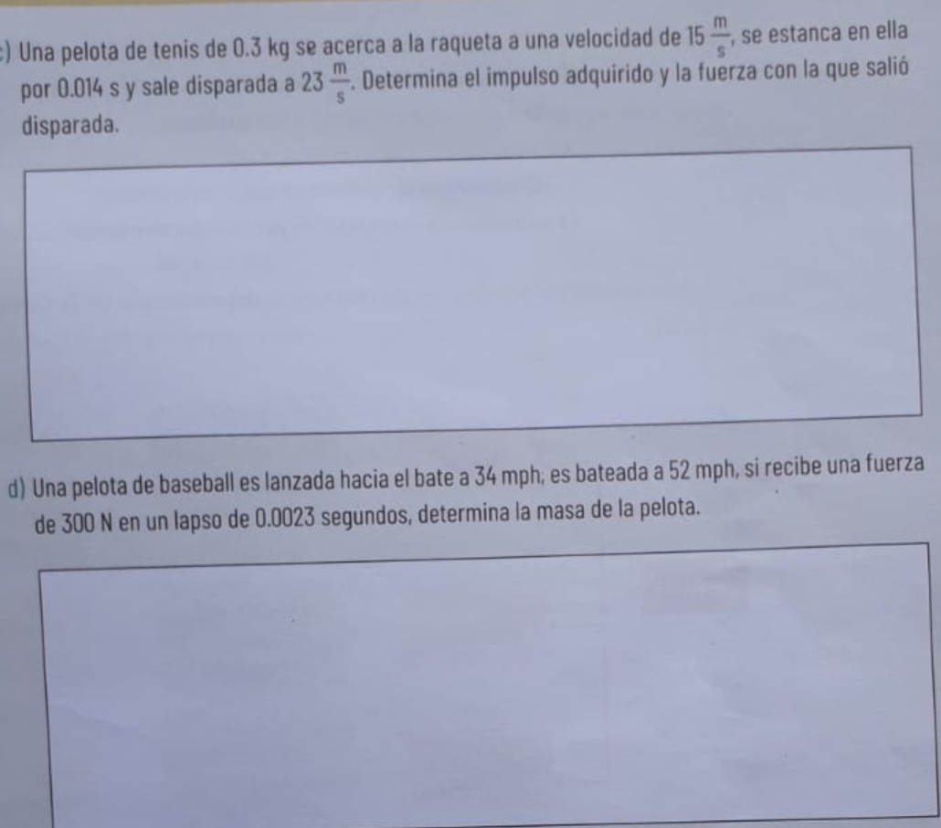 Una pelota de tenis de 0.3 kg se acerca a la raqueta a una velocidad de 15 m/s  , se estanca en ella 
por 0.014 s y sale disparada a 23 m/s . Determina el impulso adquirido y la fuerza con la que salió 
disparada. 
d) Una pelota de baseball es lanzada hacia el bate a 34 mph; es bateada a 52 mph, si recibe una fuerza 
de 300 N en un lapso de 0.0023 segundos, determina la masa de la pelota.