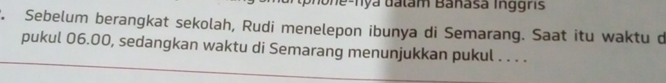 Jo ne-Tya đalam Banasa Inggris 
. Sebelum berangkat sekolah, Rudi menelepon ibunya di Semarang. Saat itu waktu d 
pukul 06.00, sedangkan waktu di Semarang menunjukkan pukul . . . .