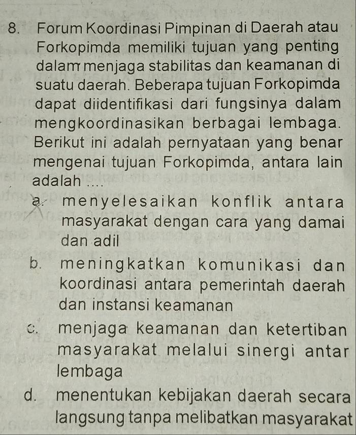 Forum Koordinasi Pimpinan di Daerah atau
Forkopimda memiliki tujuan yang penting
dalam menjaga stabilitas dan keamanan di
suatu daerah. Beberapa tujuan Forkopimda
dapat diidentifikasi dari fungsinya dalam 
mengkoordinasikan berbagai lembaga.
Berikut ini adalah pernyataan yang benar
mengenai tujuan Forkopimda, antara lain
adalah ....
a menyelesaikan konflik antara 
masyarakat dengan cara yang damai
dan adil
b. meningkatkan komunikasi dan
koordinasi antara pemerintah daerah
dan instansi keamanan
c. menjaga keamanan dan ketertiban
masyarakat melalui sinergi antar
lembaga
d. menentukan kebijakan daerah secara
langsung tanpa melibatkan masyarakat