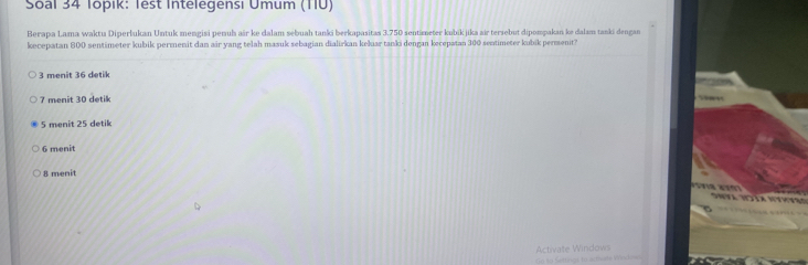 Soal 34 Topik: Test Intelegensi Umum (1IU)
Berapa Lama waktu Diperlukan Untuk mengisi penuh air ke dalam sebuah tanki berkapasitas 3.750 sentimeter kubik jika air tersebut dipompakan ke dalam tanki dengan
kecepatan 800 sentimeter kubik permenit dan air yang telah masuk sebagian dialirkan keluar tanki dengan kecepatan 300 sentimeter kubik permenit?
3 menit 36 detik
7 menit 30 detik
5 menit 25 detik
6 menit
8 menit

Activate Windows
==o to Settings to actiate Wind===