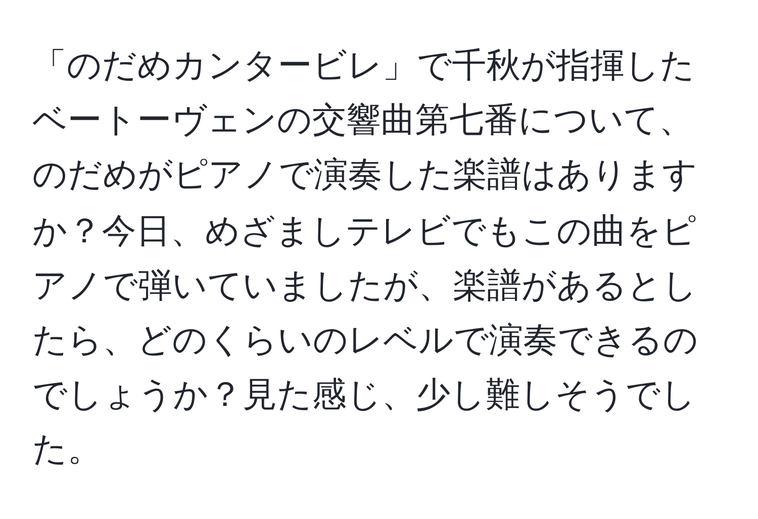 「のだめカンタービレ」で千秋が指揮したベートーヴェンの交響曲第七番について、のだめがピアノで演奏した楽譜はありますか？今日、めざましテレビでもこの曲をピアノで弾いていましたが、楽譜があるとしたら、どのくらいのレベルで演奏できるのでしょうか？見た感じ、少し難しそうでした。