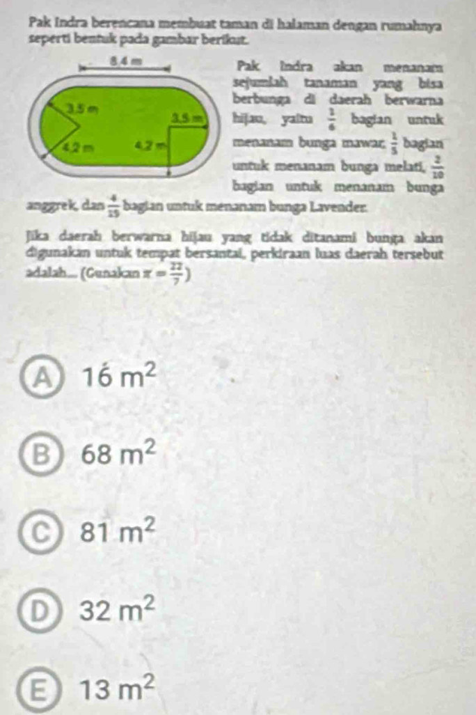 Pak Indra berencana membuat taman di halaman dengan rumahnya
seperti bentuk pada gambar berikut.
Pak Indra akan menanam
sejumlah tanaman yang bisa
berbunga di daerah berwarna
hijao, yaltu  1/6  bagian untuk
menanam bunga mawar  1/5  bagian
untuk menanam bunga melati,  2/10 
bagian untuk menanam bunga
anggrek, dan  4/15  bagian untuk menanam bunga Lavender.
Jika daerah berwarna hijau yang tidak ditanami bunga akan
digunakan untuk tempat bersantai, perkiraan luas daerah tersebut
adalah... (Gunakan x= 22/7 )
A 16m^2
B 68m^2
C 81m^2
D 32m^2
13m^2