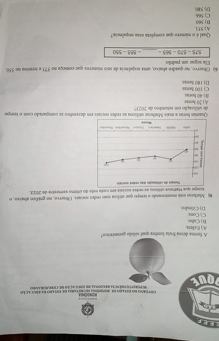 EE.E.F
Gomerna ex Istada de
Rondónia
GOVERNO DO ESTADO DE RONDÔNIA SECRETARIA DE ESTADO DA EDUCAÇÃO
SUPERINTENDÊNCIA REGIONAL DE EDUCAÇÃO DE CEREJEIRAS/RO
A forma dessa fruta lembra qual sólido geométrico?
A) Esfera.
B) Cubo.
C) Cone.
D) Cilindro.
5) Matheus está monitorando o tempo que utiliza suas redes sociais. Observe, no gráfico abaixo, o
tempo que Matheus utilizou as redes sociais em cada mês do último semestre de 2023.
Quantas horas a mais Mathcus utilizou as redes sociais em dezembro se comparado com o tempo
de utilização em setembro de 2023?
A) 20 horas.
B) 40 horas.
C) 100 horas.
D) 180 horas.
6) Observe, no quadro abaixo, uma sequência de seis números que começa no 575 e termina no 550.
Ela segue um padrão.
575-570-565- _ -555-550
Qual é o número que completa essa sequência?
A) 551.
B) 560
C) 566.
D) 580.