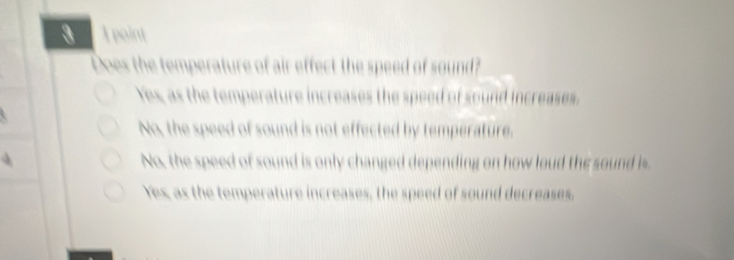 Does the temperature of air effect the speed of sound?
Yes, as the temperature increases the speed of sound increases.
No, the speed of sound is not effected by temperature.
No, the speed of sound is only changed depending on how loud the sound is
Yes, as the temperature increases, the speed of sound decreases,