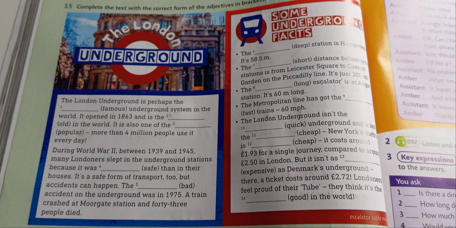 1$ Complete the text with the correct form of the adjectives in bracke 
A likes about 
some 
on 
UNDERGRO 
A A single ticket 
ACTS 
A return cost 
Aerdins OK. Can I ha 
_ 
(deep) station is Hampstes 
train, please 
The Assistant Sure: Would 
UNDERGROUND _short) distance betweent Amber I'd like a." 
It's 58.5 m. 
The 
stations is from Leicester Square to Covent 
Assistant No proble 
Garden on the Piccadilly line. It's just 300 m Amber What tim 
_ (long) escalator' is at Ange Assistant It leaves 
•The ª 
station. It's 60 m long. 
The London Underground is perhaps the 
The Metropolitan line has got the _ 
Amber And wh 
Assistant It leaves 
_(famous) underground system in the 
(fast) trains - 60 mph. 
world. It opened in 1863 and is the ²_ 
The London Underground isn't the 
Amber Thanks 
_ 
(old) in the world. It is also one of the _(quick) underground and it isn 
10 
(popular) - more than 4 million people use it _ cheap) ~ New York's metr 
the ¹ 
every day! _(cheap) - it costs around 2 a 092 Listen and 
is 12
During World War II, between 1939 and 1945,
£1.93 for a single journey, compared to arour 
many Londoners slept in the underground stations 
3
£2.50 in London. But it isn't as ¹³_ Key expressions 
because it was (safe) than in their 
houses. It's a safe form of transport, too, but (expensive) as Denmark's underground - to the answers. 
accidents can happen. The §_ (bad) there, a ticket costs around £2.72! Londoners You ask 
accident on the underground was in 1975. A train 
feel proud of their ‘Tube’ - they think it’s the 1 _Is there a dir 
14 
crashed at Moorgate station and forty-three _(good) in the world! 
2 _How long d 
people died. 3 _How much 
escalator scalo m
4 Would you