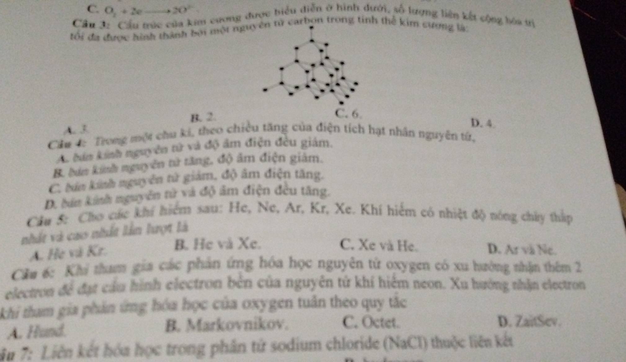 C. O_2+2eto 2O°
Cầu 3:_Cầu trúc của kim cương được biểu diễn ở hình dưới, số lượng liên kết cộng bòa tị
tối đa được hình thành bởi một nguử carbọn trong tinh thể kim cương là:
B. 2.
D. 4.
A. 3
Cầu 4: Trong một chu ki, theo chiều tăng của điện tích hạt nhân nguyên tứ,
A. bán kính nguyên tử và độ âm điện đều giám.
B. bản kinh nguyên tử tăng, độ âm điện giám.
C. bản kinh nguyễn tử giám, độ âm điện tăng.
D. bán kinh nguyễn tử và độ âm điện đều tăng.
Cầu 5: Cho các khí hiểm sau: He, Ne, Ar, Kr, Xe. Khí hiểm có nhiệt độ nóng chây thấp
nhất và cao nhất lần lượt là
A. He và Kr.
B. He và Xe. C. Xe và He. D. Ar và Ne.
Cău 6: Khi tham gia các phản ứng hóa học nguyên tử oxygen có xu hưởng nhận thêm 2
electron để đạt cầu hình electron bên của nguyên tử khí hiệm neon. Xu hướng thận electron
khi tham gia phản ứng hóa học của oxygen tuần theo quy tắc
A. Hund.
B. Markovnikov. C. Octet.
D. ZaitSev.
ậu 7: Liên kết hóa học trong phân tử sodium chloride (NaCl) thuộc liên kết