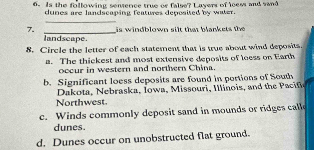 Is the following sentence true or false? Layers of loess and sand
dunes are landscaping features deposited by water.
_
7._
is windblown silt that blankets the
landscape.
8. Circle the letter of each statement that is true about wind deposits.
a. The thickest and most extensive deposits of loess on Earth
occur in western and northern China.
b. Significant loess deposits are found in portions of South
Dakota, Nebraska, Iowa, Missouri, Illinois, and the Pacifić
Northwest.
c. Winds commonly deposit sand in mounds or ridges calle
dunes.
d. Dunes occur on unobstructed flat ground.