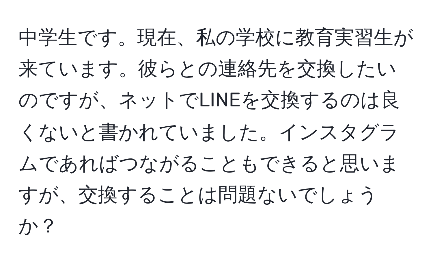 中学生です。現在、私の学校に教育実習生が来ています。彼らとの連絡先を交換したいのですが、ネットでLINEを交換するのは良くないと書かれていました。インスタグラムであればつながることもできると思いますが、交換することは問題ないでしょうか？