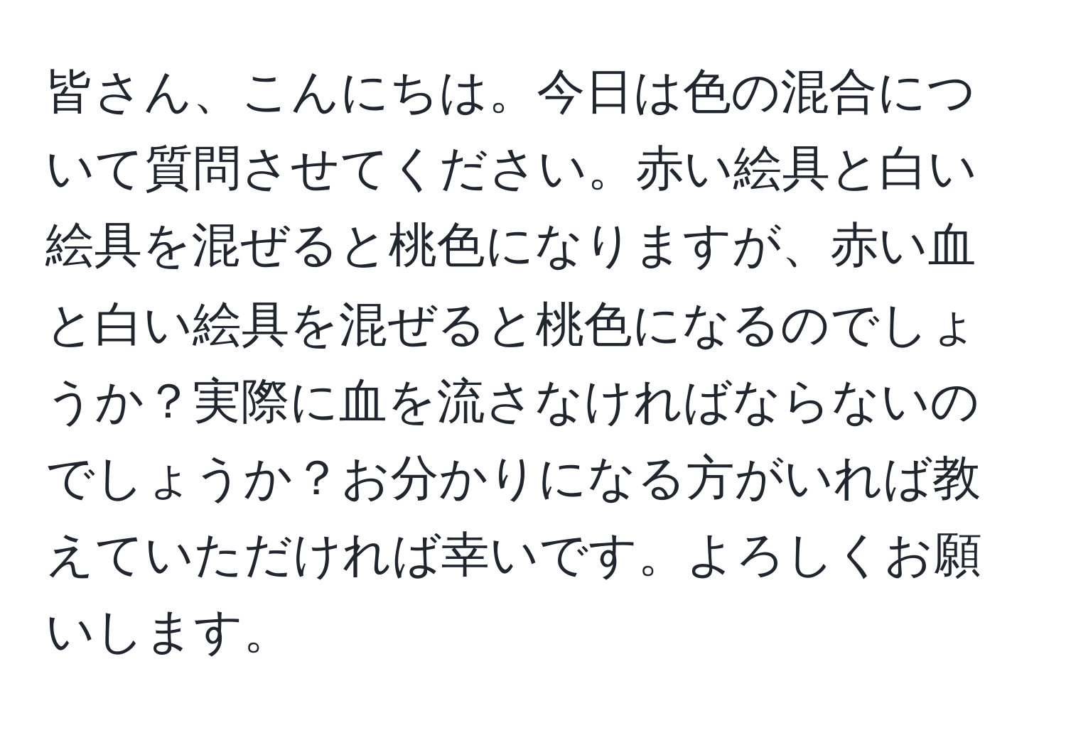 皆さん、こんにちは。今日は色の混合について質問させてください。赤い絵具と白い絵具を混ぜると桃色になりますが、赤い血と白い絵具を混ぜると桃色になるのでしょうか？実際に血を流さなければならないのでしょうか？お分かりになる方がいれば教えていただければ幸いです。よろしくお願いします。