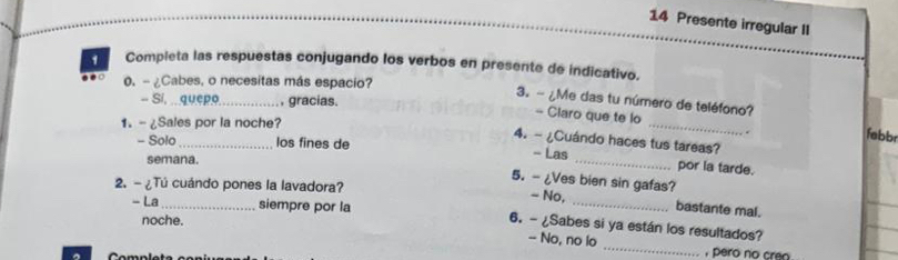 Presente irregular II 
1 Compieta las respuestas conjugando los verbos en presente de indicativo. 
0. - ¿Cabes, o necesitas más espacio? 
- Si, quepo._ , gracias. 
3. - ¿Me das tu número de teléfono? 
- Claro que te lo 
1. - ¿Sales por la noche? 
_ 
febbr 
4. - ¿Cuándo haces tus tareas? 
- Solo _los fines de - Las _por la tarde. 
semana. 
5. - ¿Ves bien sin gafas? 
2. - ¿Tú cuándo pones la lavadora? - No, _bastante mal. 
- La siempre por la 6. - ¿Sabes si ya están los resultados? 
noche. 
-- No, no lo _, pero no cran