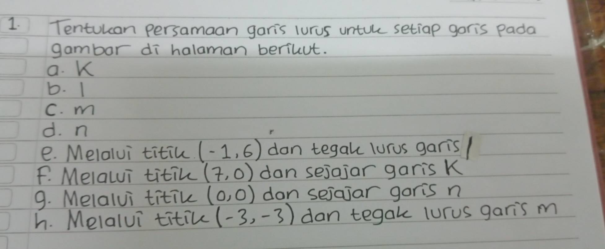 Tentuuan persamaan garis lurus untuke setiap goris Pada 
gambor dī halaman beriuut. 
a. K
b. 1
C. m
d. n
e. Melalvi titin. (-1,6) don tegak lurus garis/ 
F. Melalui titin (7,0) dan sejojar garis K
9. Melalvi titik (0,0) dan sejajar garis n
h. Melalui titic (-3,-3) dan tegak lurus garis m