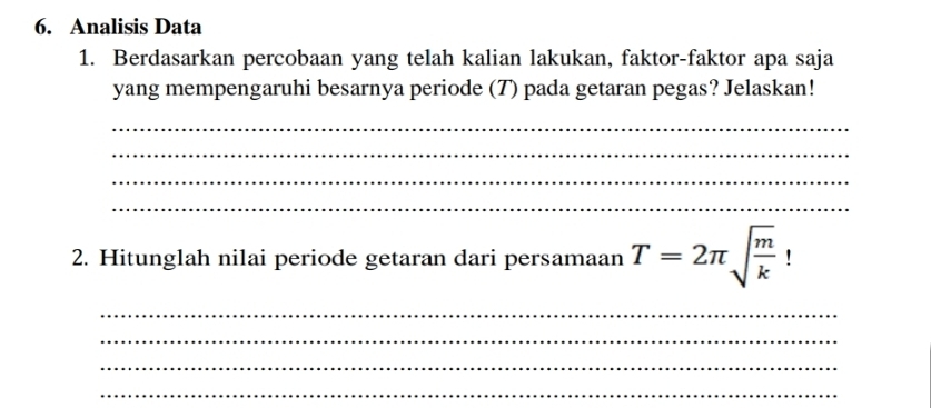 Analisis Data 
1. Berdasarkan percobaan yang telah kalian lakukan, faktor-faktor apa saja 
yang mempengaruhi besarnya periode (T) pada getaran pegas? Jelaskan! 
_ 
_ 
_ 
_ 
2. Hitunglah nilai periode getaran dari persamaan T=2π sqrt(frac m)k! 
_ 
_ 
_ 
_