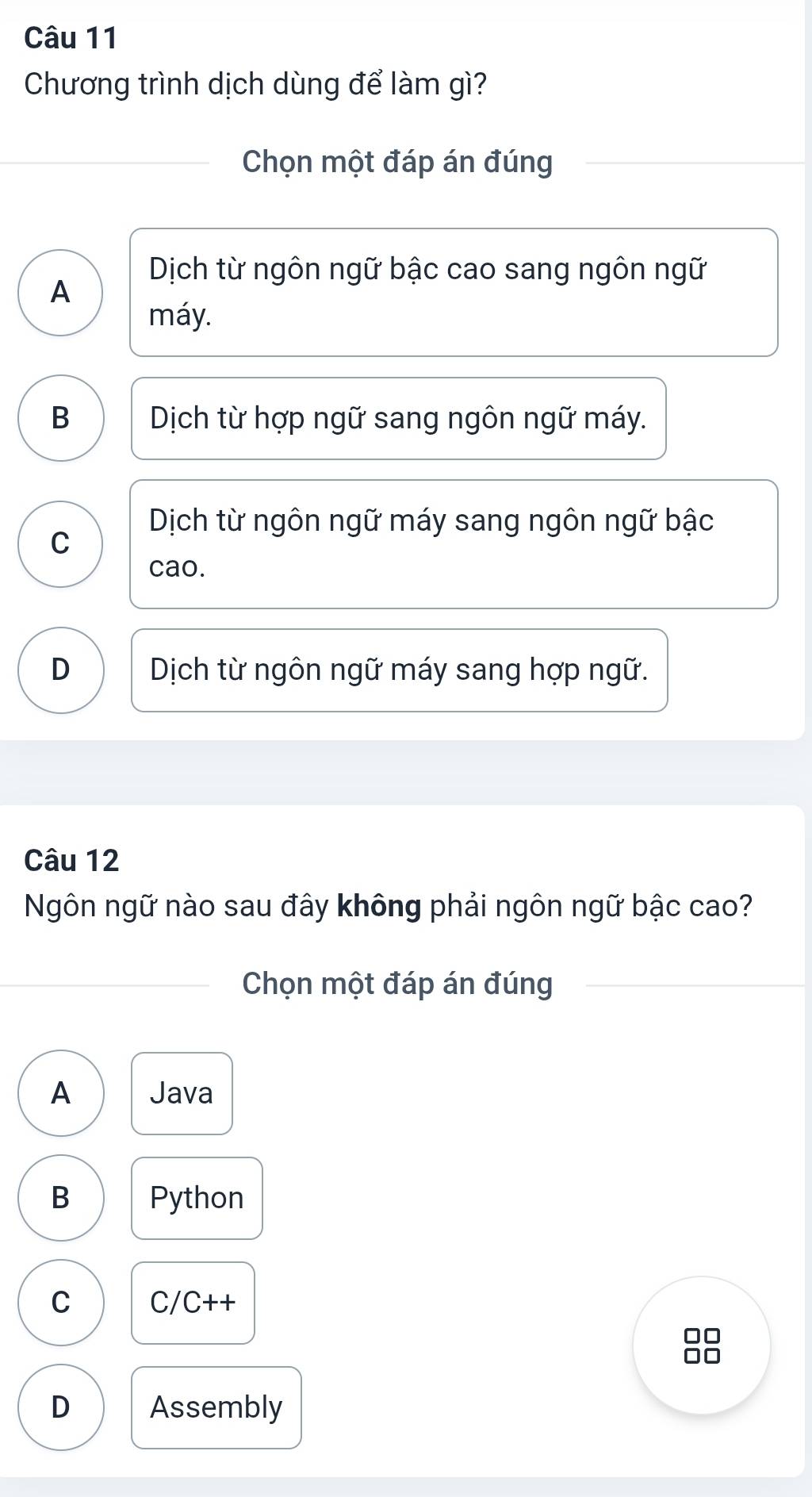 Chương trình dịch dùng để làm gì?
Chọn một đáp án đúng
Dịch từ ngôn ngữ bậc cao sang ngôn ngữ
A
máy.
B Dịch từ hợp ngữ sang ngôn ngữ máy.
Dịch từ ngôn ngữ máy sang ngôn ngữ bậc
C
cao.
D Dịch từ ngôn ngữ máy sang hợp ngữ.
Câu 12
Ngôn ngữ nào sau đây không phải ngôn ngữ bậc cao?
Chọn một đáp án đúng
A Java
B Python
C C/C++
D Assembly