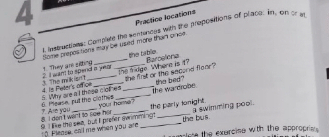 Practice locations 
I. Instructions: Complete the sentences with the prepositions of place: in, on or at 
Some prepositions may be used more than once. 
1. They are sitting __the table. 
the fridge. Where is it? Barcelona 
the first or the second floor? 
4. Is Peter's office_ 3. The milk isn't 2. I want to spend a year
6. Please, put the clothes __the wardrobe. the bed? 
5. Why are all these clothes 
7. Are you your home? 
8. I don't want to see her the party tonight. 
9. I like the sea, but I prefer swimmingt _a swimming pool. 
10. Please, call me when you are _the bus. 
mplete the exercise with the appropriat