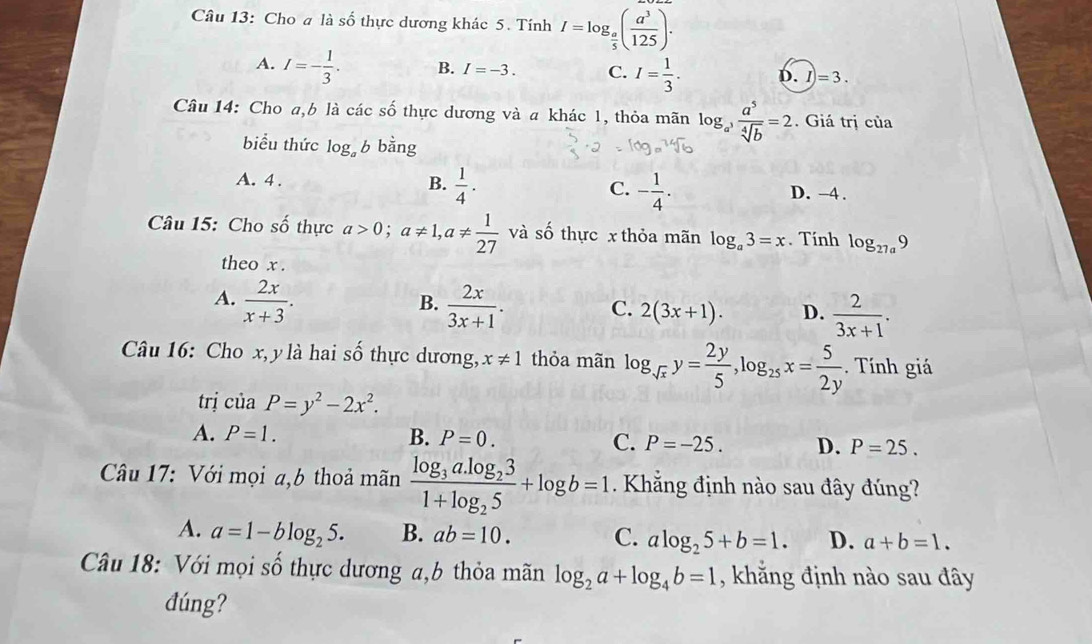 Cho a là số thực dương khác 5. Tính I=log _ a/5 ( a^3/125 ).
A. I=- 1/3 . B. I=-3. C. I= 1/3 . D. I)=3.
Câu 14: Cho a,b là các số thực dương và a khác 1, thỏa mãn log _a^3 a^5/sqrt[4](b) =2. Giá trị của
biểu thức log _ab bằng
A. 4 .
C.
B.  1/4 . - 1/4 . D. -4 .
Câu 15: Cho số thực a>0;a!= 1,a!=  1/27  và số thực x thỏa mãn log _a3=x. Tính log _27a9
theo x .
B.
A.  2x/x+3 .  2x/3x+1 . C. 2(3x+1). D.  2/3x+1 .
Câu 16: Cho x, y là hai số thực dương, x!= 1 thỏa mãn log _sqrt(x)y= 2y/5 ,log _25x= 5/2y . Tính giá
trị ciaP=y^2-2x^2.
A. P=1. B. P=0. C. P=-25. D. P=25.
* Câu 17: Với mọi a,b thoả mãn frac log _3a.log _231+log _25+log b=1 Khẳng định nào sau đây đúng?
A. a=1-blog _25. B. ab=10. C. alog _25+b=1. D. a+b=1.
Câu 18: Với mọi số thực dương a,b thỏa mãn log _2a+log _4b=1 , khẳng định nào sau đây
đúng?