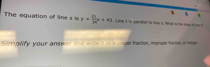 The equation of line s is y= 21/34 x+43. Line t is parallel to line s. What is the slope of line t? 
Simplify your answer and write it as a proper fraction, improper fraction, or integer.