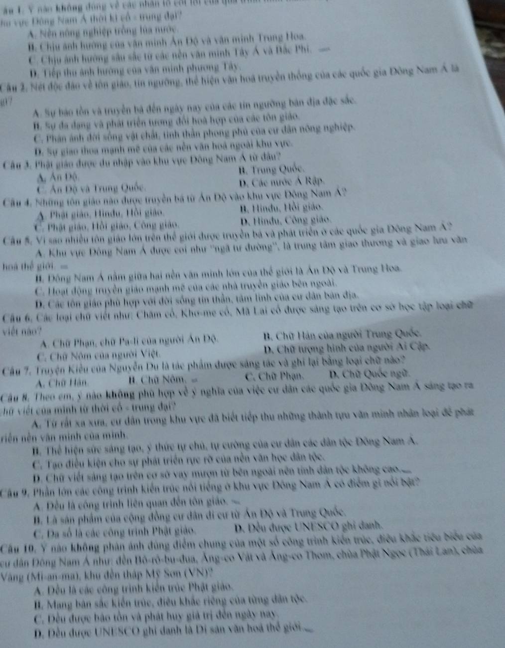 ăn L. Y năo không đóng về các nhân lổ cái lại của qua  t
hu vực Đông Nam Á thời ki vô - trung đại?
A. Sên nông nghiệp trồng lúa nước.
B. Chịu ảnh hướng của vận minh Ân Độ và văn minh Trung Hoa.
C. Chịu ảnh hướng sâu sắc từ các nền văn minh Tây Á và Bắc Phi.
D. Tiếp thu ảnh hướng của văn minh phương Tây.
Cầu 2. Nét độc đảo về tôn giáo, tin ngường, thể hiện văn hoa truyền thống của các quốc gia Đông Nam Á là
ω7
A. Sự báo tồn và truyền bá đến ngày nay của các tin ngường bản địa đặc sắc.
H. Sự đa dạng và phát triển tương đổi hoà hợp của các tôn giáo.
C. Phân ánh đới sống vật chất, tinh thằn phong phủ của cư dân nông nghiệp.
D. Sự giao thoa mạnh mề của các nền văn hoá ngoài khu vực.
Câu 3. Phật giáo được du nhập vào khu vực Đông Nam Á từ đầu?
A, Ấn Độ. B. Trung Quốc.
C Ấn Độ và Trung Quốc. D. Các nước Á Rập.
Cầu 4, Những tôn giáo nào được truyền bá từ Án Độ vào khu vực Động Nam Á2
A. Phật giáo, Hindu, Hồi giáo. B. Hindu, Hồi giáo.
C. Phật giáo, Hồi giáo, Công giáo, D. Hindu, Công giáo.
Cầu 5. Vi sao nhiều tôn giáo lớn trên thể giới được truyền bá và phát triển ở các quốc gia Đông Nam A2
A. Khu vực Đông Nam Á được coi như ''ngã tư đường'', là trung tâm giao thương và giao lưu văn
hoà thể giới.=
H. Đồng Nam Á nằm giữa hai nền văn minh lớn của thế giới là Ấn Độ và Trung Hoa.
C. Hoạt động truyền giáo mạnh mẽ của các nhà truyền giáo bên ngoài.
D. Các tôn giáo phù hợp với đời sống tin thần, tâm linh của cư dân bản địa.
Cầu 6, Cáu loại chữ viết như: Chăm cổ, Kho-me cổ, Mã Lai có được sáng tạo trên cơ sở học tập loại chữ
việt nào?
A. Chữ Phạn, chữ Pa-li của người Án Độ. B. Chữ Hán của người Trung Quốc.
C. Chữ Nôm của người Việt. D. Chữ tượng hình của người Ai Cập.
Cầu 7. Truyện Kiểu của Nguyễn Du là tác phẩm được sáng tác và ghi lại bằng loại chữ nào?
A. Chữ Hàn. H. Chữ Nôm C. Chữ Phạn.  D. Chữ Quốc ngữ.
Cầu #. Theo em, ý não không phù hợp về ý nghĩa của việc cư dân các quốc gia Đông Nam Á sáng tạo ra
vữ viết của minh từ thời cổ - trung đại?
A. Từ rất xa xưa, cư dân trong khu vực đã biết tiếp thu những thành tựu văn minh nhân loại để phát
riền nền văn minh của minh.
H. Thể hiện sức sáng tạo, ý thức tự chủ, tự cường của cư dân các dân tộc Đông Nam Á.
C. Tạo điều kiện cho sự phát triển rực rỡ của nền văn học dân tộc.
D. Chữ viết sáng tạo trên cơ sở vay mượn từ bên ngoài nên tính dân tộc không cao..
Cầu 9, Phần lớn các công trình kiến trúc nổi tiếng ở khu vực Đông Nam Á có điểm gi nổi bật?
A. Đều là công trình liên quan đến tôn giáo 
B. Là sân phẩm của cộng đồng cư dân di cư từ Ấn Độ và Trung Quốc.
C. Da số là các công trình Phật giáo. D. Đều được UNESCO ghi danh.
Cầu 10, Ý nào không phản ánh đúng điểm chung của một số công trình kiển trúc, điều khắc tiểu biểu của
Dcu dân Đồng Nam Á như; đến Bô-rô-bu-đua, Ăng-co Vật và Ăng-co Thom, chùa Phật Ngọc (Thái Lan), chùa
Vàng (Mi-an-ma), khu đến tháp Mỹ Sơn (VN)?
A. Đều là các công trình kiển trúc Phật giáo.
H. Mạng bản sắc kiến trúc, điều khắc riêng của từng dân tộc.
C. Đều được bảo tồn và phát huy giả trị đến ngày nay
D. Đều được UNESCO ghi danh là Di sản văn hoà thể giới.