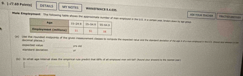 DETAILS MY NOTES WANEFMAC8 9.4.035. 
ASK YOUR TEACHER PRACT CE-ANDTHER 
Male Employment The following table shows the approximate employed in the U.S. in a certain year, broken down by age group 
(a) Use the rounded midpoints of the given measurement classes to compute the expected value and the standard deviation of the age X of a man employed in the U.S. (fnued vor mn 
decimal places.) 
_ 
expected value yrs old 
standard deviation _ yr
(b) In what age interval does the empirical rule predict that 68% of all employed men will fall? (Round your answers to the nearest year.) 
_._