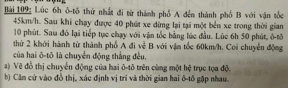 ''5 
Bài 109: Lúc 6h ô-tô thứ nhất đi từ thành phố A đến thành phố B với vận tốc
45km/h. Sau khi chạy được 40 phút xe dừng lại tại một bến xe trong thời gian
10 phút. Sau đó lại tiếp tục chạy với vận tốc bằng lúc đầu. Lúc 6h 50 phút, ô-tô 
thứ 2 khởi hành từ thành phố A đi về B với vận tốc 60km/h. Coi chuyển động 
của hai ô-tô là chuyển động thẳng đều. 
a) Vẽ đồ thị chuyển động của hai ô-tô trên cùng một hệ trục tọa độ. 
b) Căn cứ vào đồ thị, xác định vị trí và thời gian hai ô-tô gặp nhau.